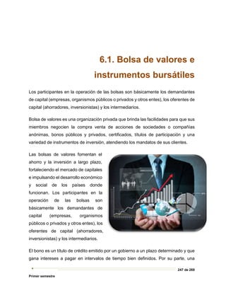 247 de 269
Primer semestre
6.1. Bolsa de valores e
instrumentos bursátiles
Los participantes en la operación de las bolsas son básicamente los demandantes
de capital (empresas, organismos públicos o privados y otros entes), los oferentes de
capital (ahorradores, inversionistas) y los intermediarios.
Bolsa de valores es una organización privada que brinda las facilidades para que sus
miembros negocien la compra venta de acciones de sociedades o compañías
anónimas, bonos públicos y privados, certificados, títulos de participación y una
variedad de instrumentos de inversión, atendiendo los mandatos de sus clientes.
Las bolsas de valores fomentan el
ahorro y la inversión a largo plazo,
fortaleciendo el mercado de capitales
e impulsando el desarrollo económico
y social de los países donde
funcionan. Los participantes en la
operación de las bolsas son
básicamente los demandantes de
capital (empresas, organismos
públicos o privados y otros entes), los
oferentes de capital (ahorradores,
inversionistas) y los intermediarios.
El bono es un título de crédito emitido por un gobierno a un plazo determinado y que
gana intereses a pagar en intervalos de tiempo bien definidos. Por su parte, una
 