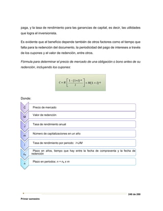 249 de 269
Primer semestre
paga, y la tasa de rendimiento para las ganancias de capital, es decir, las utilidades
que logra el inversionista.
Es evidente que el beneficio depende también de otros factores como el tiempo que
falta para la redención del documento, la periodicidad del pago de intereses a través
de los cupones y el valor de redención, entre otros.
Fórmula para determinar el precio de mercado de una obligación o bono antes de su
redención, incluyendo los cupones:
Donde:
C Precio de mercado
M
Valor de redención
J
Tasa de rendimiento anual
m
Número de capitalizaciones en un año
i
Tasa de rendimiento por periodo: i=J/M
na
Plazo en años, tiempo que hay entre la fecha de compraventa y la fecha de
redención
n
Plazo en periodos: n = na x m
 