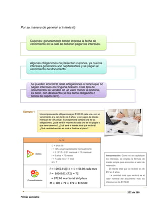 252 de 269
Primer semestre
Por su manera de generar el interés (i)
Cupones: generalmente tienen impresa la fecha de
vencimiento en la cual se deberán pagar los intereses.
Algunas obligaciones no presentan cupones, ya que los
intereses generados son capitalizables y se pagan al
vencimiento del documento.
Se pueden encontrar otras obligaciones o bonos que no
pagan intereses en ninguna ocasión. Este tipo de
documentos se venden en un valor menor al nominal,
es decir, con descuento (se les llama obligación o
bonos de cupón cero).
 