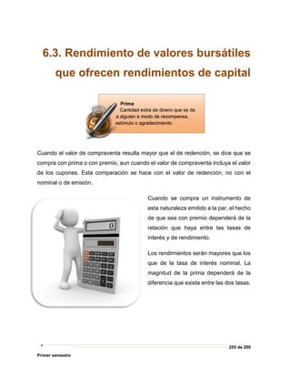 255 de 269
Primer semestre
6.3. Rendimiento de valores bursátiles
que ofrecen rendimientos de capital
Cuando el valor de compraventa resulta mayor que el de redención, se dice que se
compra con prima o con premio, aun cuando el valor de compraventa incluya el valor
de los cupones. Esta comparación se hace con el valor de redención, no con el
nominal o de emisión.
Cuando se compra un instrumento de
esta naturaleza emitido a la par, el hecho
de que sea con premio dependerá de la
relación que haya entre las tasas de
interés y de rendimiento.
Los rendimientos serán mayores que los
que de la tasa de interés nominal. La
magnitud de la prima dependerá de la
diferencia que exista entre las dos tasas.
 