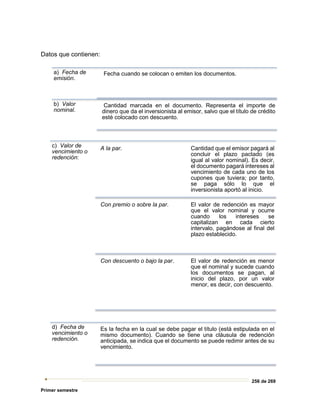 256 de 269
Primer semestre
Datos que contienen:
a) Fecha de
emisión.
Fecha cuando se colocan o emiten los documentos.
b) Valor
nominal.
Cantidad marcada en el documento. Representa el importe de
dinero que da el inversionista al emisor, salvo que el título de crédito
esté colocado con descuento.
c) Valor de
vencimiento o
redención:
A la par. Cantidad que el emisor pagará al
concluir el plazo pactado (es
igual al valor nominal). Es decir,
el documento pagará intereses al
vencimiento de cada uno de los
cupones que tuviera; por tanto,
se paga sólo lo que el
inversionista aportó al inicio.
Con premio o sobre la par. El valor de redención es mayor
que el valor nominal y ocurre
cuando los intereses se
capitalizan en cada cierto
intervalo, pagándose al final del
plazo establecido.
Con descuento o bajo la par. El valor de redención es menor
que el nominal y sucede cuando
los documentos se pagan, al
inicio del plazo, por un valor
menor, es decir, con descuento.
d) Fecha de
vencimiento o
redención.
Es la fecha en la cual se debe pagar el título (está estipulada en el
mismo documento). Cuando se tiene una cláusula de redención
anticipada, se indica que el documento se puede redimir antes de su
vencimiento.
 