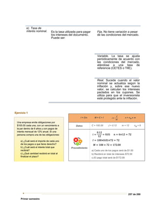 257 de 269
Primer semestre
e) Tasa de
interés nominal. Es la tasa utilizada para pagar
los intereses del documento.
Puede ser:
Fija. No tiene variación a pesar
de las condiciones del mercado.
Variable. La tasa se ajusta
periódicamente de acuerdo con
las condiciones del mercado,
atándose a una tasa de
referencia (CETES o TIIE).
Real. Sucede cuando el valor
nominal se actualiza según la
inflación y, sobre ese nuevo
valor, se calculan los intereses
pactados en los cupones. Se
utiliza para que el inversionista
esté protegido ante la inflación.
 
