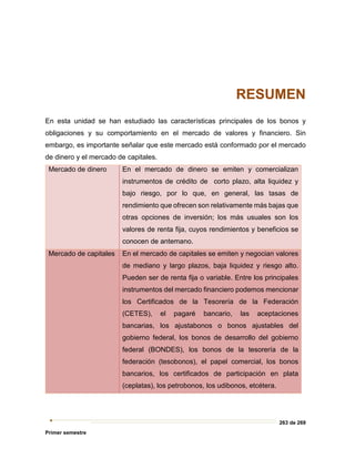 263 de 269
Primer semestre
RESUMEN
En esta unidad se han estudiado las características principales de los bonos y
obligaciones y su comportamiento en el mercado de valores y financiero. Sin
embargo, es importante señalar que este mercado está conformado por el mercado
de dinero y el mercado de capitales.
Mercado de dinero En el mercado de dinero se emiten y comercializan
instrumentos de crédito de corto plazo, alta liquidez y
bajo riesgo, por lo que, en general, las tasas de
rendimiento que ofrecen son relativamente más bajas que
otras opciones de inversión; los más usuales son los
valores de renta fija, cuyos rendimientos y beneficios se
conocen de antemano.
Mercado de capitales En el mercado de capitales se emiten y negocian valores
de mediano y largo plazos, baja liquidez y riesgo alto.
Pueden ser de renta fija o variable. Entre los principales
instrumentos del mercado financiero podemos mencionar
los Certificados de la Tesorería de la Federación
(CETES), el pagaré bancario, las aceptaciones
bancarias, los ajustabonos o bonos ajustables del
gobierno federal, los bonos de desarrollo del gobierno
federal (BONDES), los bonos de la tesorería de la
federación (tesobonos), el papel comercial, los bonos
bancarios, los certificados de participación en plata
(ceplatas), los petrobonos, los udibonos, etcétera.
 