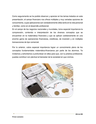 264 de 269
Primer semestre
Como seguramente se ha podido observar y apreciar en los temas tratados en esta
presentación, el campo financiero nos ofrece múltiples y muy variadas opciones de
conocimiento, cuyas aplicaciones son verdaderamente útiles tanto en la vida personal
y familiar, como en el desarrollo profesional.
En el campo de los negocios nacionales y mundiales, toma especial importancia la
comprensión, contenido e interpretación de los diversos conceptos que se
encuentran en la matemática financiera y que se aplican cotidianamente en una
enorme gama de operaciones financieras, crediticias, de inversión y en múltiples
transacciones de tipo comercial.
Por lo anterior, cobra especial importancia lograr un conocimiento pleno de los
conceptos fundamentales matemático-financieros por parte de los alumnos. Te
invitamos y exhortamos a profundizar en ellos para que, con tu práctica profesional,
puedas contribuir con plenitud al bienestar de la sociedad en que vivimos.
 