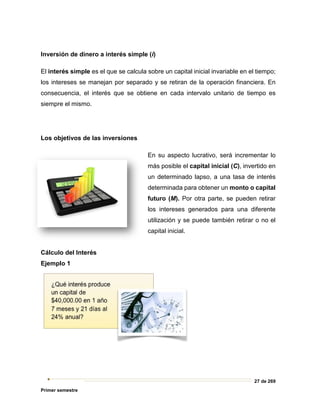 27 de 269
Primer semestre
Inversión de dinero a interés simple (i)
El interés simple es el que se calcula sobre un capital inicial invariable en el tiempo;
los intereses se manejan por separado y se retiran de la operación financiera. En
consecuencia, el interés que se obtiene en cada intervalo unitario de tiempo es
siempre el mismo.
Los objetivos de las inversiones
En su aspecto lucrativo, será incrementar lo
más posible el capital inicial (C), invertido en
un determinado lapso, a una tasa de interés
determinada para obtener un monto o capital
futuro (M). Por otra parte, se pueden retirar
los intereses generados para una diferente
utilización y se puede también retirar o no el
capital inicial.
Cálculo del Interés
Ejemplo 1
 
