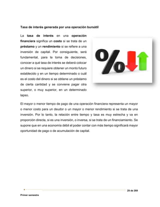 29 de 269
Primer semestre
Tasa de interés generada por una operación bursátil
La tasa de interés en una operación
financiera significa un costo si se trata de un
préstamo y un rendimiento si se refiere a una
inversión de capital. Por consiguiente, será
fundamental, para la toma de decisiones,
conocer a qué tasa de interés se deberá colocar
un dinero si se requiere obtener un monto futuro
establecido y en un tiempo determinado o cuál
es el costo del dinero si se obtiene un préstamo
de cierta cantidad y se conviene pagar otra
superior, o muy superior, en un determinado
lapso.
El mayor o menor tiempo de pago de una operación financiera representa un mayor
o menor costo para un deudor o un mayor o menor rendimiento si se trata de una
inversión. Por lo tanto, la relación entre tiempo y tasa es muy estrecha y va en
proporción directa, si es una inversión, o inversa, si se trata de un financiamiento. Se
supone que en una economía débil el poder contar con más tiempo significará mayor
oportunidad de pago o de acumulación de capital.
 
