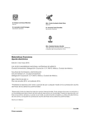 3 de 269
Primer semestre
.
Dr. Enrique Luis Graue Wiechers
Rector
Dr. Leonardo Lomelí Vanegas
Secretario General
Mtro. Tomás Humberto Rubio Pérez
Director
Dr. Armando Tomé González
Secretario General
Mtra. Gabriela Montero Montiel
Jefa del Centro de Educación a Distancia
y Gestión del Conocimiento / FCA
_________________________________________________________
Matemáticas financieras
Apunte electrónico
Edición: 5 de mayo 2010.
D.R. © 2010 UNIVERSIDAD NACIONAL AUTÓNOMA DE MÉXICO
Ciudad Universitaria, Delegación Coyoacán, C.P. 04510, México, Ciudad de México.
Facultad de Contaduría y Administración
Circuito Exterior s/n, Ciudad Universitaria
Delegación Coyoacán, C.P. 04510, México, Ciudad de México.
ISBN: 978-970-32-5321-3
Plan de estudios 2012, actualizado 2016.
“Prohibida la reproducción total o parcial de por cualquier medio sin la autorización escrita
del titular de los derechos patrimoniales”
“Reservados todos los derechos bajo las normas internacionales. Se le otorga el acceso no exclusivo y
no transferible para leer el texto de esta edición electrónica en la pantalla. Puede ser reproducido con
fines no lucrativos, siempre y cuando no se mutile, se cite la fuente completa y su dirección electrónica;
de otra forma, se requiere la autorización escrita del titular de los derechos patrimoniales.”
Hecho en México
 