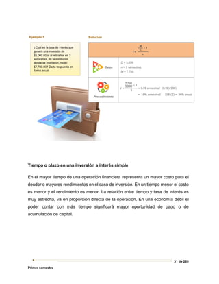 31 de 269
Primer semestre
Tiempo o plazo en una inversión a interés simple
En el mayor tiempo de una operación financiera representa un mayor costo para el
deudor o mayores rendimientos en el caso de inversión. En un tiempo menor el costo
es menor y el rendimiento es menor. La relación entre tiempo y tasa de interés es
muy estrecha, va en proporción directa de la operación. En una economía débil el
poder contar con más tiempo significará mayor oportunidad de pago o de
acumulación de capital.
 