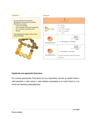 33 de 269
Primer semestre
Capital de una operación financiera
En muchas operaciones financieras es muy importante conocer el capital inicial o
valor presente, o valor actual, o valor efectivo equivalente a un monto futuro o a un
monto de intereses preestablecidos.
 