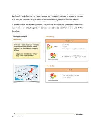 36 de 269
Primer semestre
En función de la fórmula del monto, puede ser necesario calcular el capital, el tiempo
o la tasa; en tal caso, se procederá a despejar la incógnita de la fórmula básica.
A continuación, mediante ejercicios, se analizan las fórmulas anteriores (conviene
que realices los cálculos para que comprendas cómo se resolvieron cada una de las
literales).
 