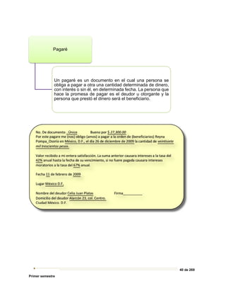 40 de 269
Primer semestre
Pagaré
Un pagaré es un documento en el cual una persona se
obliga a pagar a otra una cantidad determinada de dinero,
con interés o sin él, en determinada fecha. La persona que
hace la promesa de pagar es el deudor u otorgante y la
persona que prestó el dinero será el beneficiario.
 