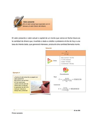 42 de 269
Primer semestre
El valor presente o valor actual o capital de un monto que vence en fecha futura es
la cantidad de dinero que, invertida o dada a crédito o préstamo el día de hoy a una
tasa de interés dada, que generará intereses, producirá otra cantidad llamada monto.
 