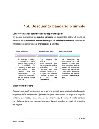 43 de 269
Primer semestre
1.4. Descuento bancario o simple
Conceptos básicos del interés cobrado por anticipado
En ciertas operaciones de crédito bancario se acostumbra cobrar el monto de
intereses en el momento mismo de otorgar un préstamo o crédito. También en
transacciones comerciales a proveedores o clientes.
El descuento bancario
Es una operación financiera que por lo general se realiza por una institución bancaria,
empresas de factoraje, cuyo objetivo es comprar documentos, por lo general pagarés,
en forma anticipada, o sea, antes de su vencimiento, descontando cierta cantidad
calculada mediante una tasa de descuento, la cual se aplica sobre el valor nominal
del pagaré.
Valor efectivo
Al interés cobrado
por anticipado se le
llama descuento y
la cantidad de
dinero que recibe el
solicitante del
crédito, una vez
descontado el
monto de intereses,
se le llama valor
efectivo.
Tasa de descuento
Con objeto de
indicar
explícitamente que
en un préstamo los
intereses se
cobrarán de una
manera anticipada,
la tasa de interés
cambia de nombre
a tasa de
descuento.
Descuento real
Se distingue el
descuento racional
porque la tasa de
descuento se aplica
sobre la cantidad
inicial del préstamo
y se cobra en ese
momento. Se llama
también descuento
real.
 