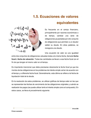 54 de 269
Primer semestre
1.5. Ecuaciones de valores
equivalentes
Es frecuente en el campo financiero,
principalmente por razones económicas o
de tiempo, cambiar una serie de
obligaciones ya pactadas por otro conjunto
de obligaciones que permitan a un deudor
saldar su deuda. En otras palabras, se
renegocia una deuda.
Una ecuación de valor es una igualdad
entre dos conjuntos de obligaciones valuadas todas a la misma fecha, llamada fecha
focal o fecha de valuación. Todas las cantidades se llevan a esa fecha focal con el
fin de que tengan el mismo valor en el tiempo.
Es importante mencionar que debe precisarse claramente la fecha focal ya que los
montos de las obligaciones en los problemas de interés simple varían de acuerdo con
el tiempo y a diferente fecha focal. Generalmente, esta última se refiere a la fecha de
liquidación total de la deuda.
En la resolución de estos problemas, se utilizan gráficas de tiempo-valor en las que
se representan las fechas de vencimiento de las obligaciones originales y cuándo se
realizarán los pagos (se puede utilizar tanto el interés simple como el compuesto). En
estos casos, se lleva el procedimiento siguiente:
 