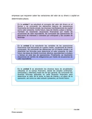 6 de 269
Primer semestre
empresas que requieren saber las variaciones del valor de su dinero o capital en
determinados plazos.
En la unidad 1 se estudiará el concepto del valor del dinero en el
tiempo y se conocerán los elementos básicos de operaciones
financieras de interés simple, las diversas manifestaciones de capital
como valor presente, monto futuro, tasa de interés y plazo o tiempo.
También se resolverán situaciones financieras por medio de
ecuaciones de valor equivalente. Se conocerán las operaciones de
descuento de intereses o cobrados por anticipado y las usuales de
factoraje.
En la unidad 2 se estudiarán las variables de las operaciones
financieras más frecuentes en nuestro medio, usualmente de interés
compuesto. Se conocerán las diferencias con el interés simple y se
obtendrán las fórmulas para determinar el valor presente, el valor
futuro, las tasas de interés (nominal, efectiva, equivalentes) y el plazo
o tiempo en este tipo de operaciones. Finalmente, se resolverán
situaciones de cambio de obligaciones por medio de ecuaciones de
valor equivalente.
En la unidad 3 se abordarán los diversos tipos de anualidades
utilizadas en el campo financiero, desde las simples (ordinarias,
anticipadas y diferidas) hasta las de tipo general. Se conocerán las
diversas fórmulas aplicadas en cada situación financiera para
determinar el valor de la renta, la tasa de interés y el plazo de la
operación, así como su valor actual o presente y el monto futuro.
 