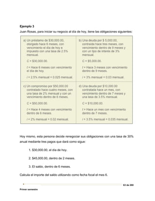 63 de 269
Primer semestre
Ejemplo 3
Juan Rosas, para iniciar su negocio al día de hoy, tiene las obligaciones siguientes:
Hoy mismo, esta persona decide renegociar sus obligaciones con una tasa de 30%
anual mediante tres pagos que dará como sigue:
1. $30,000.00, el día de hoy.
2. $45,000.00, dentro de 2 meses.
3. El saldo, dentro de 6 meses.
Calcula el importe del saldo utilizando como fecha focal el mes 6.
 