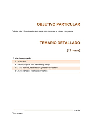 74 de 269
Primer semestre
OBJETIVO PARTICULAR
Calculará los diferentes elementos que intervienen en el interés compuesto.
TEMARIO DETALLADO
(12 horas)
2. Interés compuesto
2.1. Concepto
2.2. Monto, capital, tasa de interés y tiempo
2.3. Tasa nominal, tasa efectiva y tasas equivalentes
2.4. Ecuaciones de valores equivalentes
 