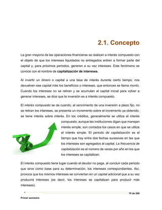 76 de 269
Primer semestre
2.1. Concepto
La gran mayoría de las operaciones financieras se realizan a interés compuesto con
el objeto de que los intereses liquidados no entregados entren a formar parte del
capital y, para próximos periodos, generen a su vez intereses. Este fenómeno se
conoce con el nombre de capitalización de intereses.
Al invertir un dinero o capital a una tasa de interés durante cierto tiempo, nos
devuelven ese capital más los beneficios o intereses, que entonces se llama monto.
Cuando los intereses no se retiran y se acumulan al capital inicial para volver a
generar intereses, se dice que la inversión es a interés compuesto.
El interés compuesto se da cuando, al vencimiento de una inversión a plazo fijo, no
se retiran los intereses, se presenta un incremento sobre el incremento ya obtenido,
se tiene interés sobre interés. En los créditos, generalmente se utiliza el interés
compuesto; aunque las instituciones digan que manejan
interés simple, son contados los casos en que se utiliza
el interés simple. El periodo de capitalización es el
tiempo que hay entre dos fechas sucesivas en las que
los intereses son agregados al capital. La frecuencia de
capitalización es el número de veces por año en los que
los intereses se capitalizan.
El interés compuesto tiene lugar cuando el deudor no paga, al concluir cada periodo
que sirve como base para su determinación, los intereses correspondientes. Así,
provoca que los mismos intereses se conviertan en un capital adicional que a su vez
producirá intereses (es decir, los intereses se capitalizan para producir más
intereses).
 