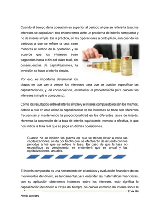 77 de 269
Primer semestre
Cuando el tiempo de la operación es superior al periodo al que se refiere la tasa, los
intereses se capitalizan: nos encontramos ante un problema de interés compuesto y
no de interés simple. En la práctica, en las operaciones a corto plazo, aun cuando los
periodos a que se refiere la tasa sean
menores al tiempo de la operación y se
acuerde que los intereses sean
pagaderos hasta el fin del plazo total, sin
consecuencias de capitalizaciones, la
inversión se hace a interés simple.
Por eso, es importante determinar los
plazos en que van a vencer los intereses para que se puedan especificar las
capitalizaciones, y, en consecuencia, establecer el procedimiento para calcular los
intereses (simple o compuesto).
Como los resultados entre el interés simple y el interés compuesto no son los mismos,
debido a que en este último la capitalización de los intereses se hace con diferentes
frecuencias y manteniendo la proporcionalidad en las diferentes tasas de interés.
Haremos la conversión de la tasa de interés equivalente: nominal a efectiva, lo que
nos indica la tasa real que se paga en dichas operaciones.
El interés compuesto es una herramienta en el análisis y evaluación financiera de los
movimientos del dinero, es fundamental para entender las matemáticas financieras,
con su aplicación obtenemos intereses sobre los intereses, esto significa la
capitalización del dinero a través del tiempo. Se calcula el monto del interés sobre la
Cuando no se indican los plazos en que se deben llevar a cabo las
capitalizaciones, se da por hecho que se efectuarán de acuerdo con los
periodos a los que se refiere la tasa. En caso de que la tasa no
especifique su vencimiento, se entenderá que es anual y las
capitalizaciones, anuales.
 