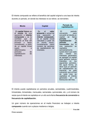 79 de 269
Primer semestre
El interés compuesto se refiere al beneficio del capital original a una tasa de interés
durante un periodo, en donde los intereses no se retiran, se reinvierten.
El interés puede capitalizarse en periodos anuales, semestrales, cuatrimestrales,
trimestrales, bimestrales, mensuales, semanales, quincenales, etc. y al número de
veces que el interés se capitaliza en un año se le llama frecuencia de conversión o
frecuencia de capitalización.
Un gran número de operaciones en el medio financiero se trabajan a interés
compuesto cuando son a plazos medianos o largos.
Monto
El capital futuro es
el monto de una
operación a interés
compuesto y es la
cantidad que se
acumula al final del
proceso o lapso
considerado, a partir
de un capital inicial
sujeto a
determinados
periodos de
capitalización de
intereses.
Capital
Es el valor
presente o actual de
una operación a
interés compuesto,
es el capital inicial
calculado a partir de
un monto futuro,
considerando cierto
número de periodos
de capitalización de
intereses.
Periodo de
capitalización
El periodo
convenido para
convertir el interés en
capital se llama
periodo de
capitalización o
periodo de
conversión. Así, si
una operación se
capitaliza
semestralmente,
quiere decir que cada
seis meses los
intereses generados
se agregan al capital
para generar nuevos
intereses en los
siguientes periodos.
De igual forma, al
decir que un periodo
de capitalización es
mensual, se está
indicando que al final
de cada mes se
capitaliza el interés
generado en el
transcurso del mes.
 