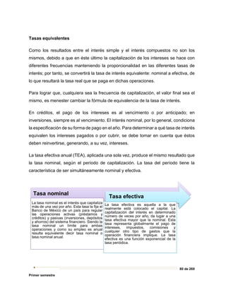 80 de 269
Primer semestre
Tasas equivalentes
Como los resultados entre el interés simple y el interés compuestos no son los
mismos, debido a que en éste último la capitalización de los intereses se hace con
diferentes frecuencias manteniendo la proporcionalidad en las diferentes tasas de
interés; por tanto, se convertirá la tasa de interés equivalente: nominal a efectiva, de
lo que resultará la tasa real que se paga en dichas operaciones.
Para lograr que, cualquiera sea la frecuencia de capitalización, el valor final sea el
mismo, es menester cambiar la fórmula de equivalencia de la tasa de interés.
En créditos, el pago de los intereses es al vencimiento o por anticipado; en
inversiones, siempre es al vencimiento. El interés nominal, por lo general, condiciona
la especificación de su forma de pago en el año. Para determinar a qué tasa de interés
equivalen los intereses pagados o por cubrir, se debe tomar en cuenta que éstos
deben reinvertirse, generando, a su vez, intereses.
La tasa efectiva anual (TEA), aplicada una sola vez, produce el mismo resultado que
la tasa nominal, según el período de capitalización. La tasa del período tiene la
característica de ser simultáneamente nominal y efectiva.
Tasa nominal
La tasa nominal es el interés que capitaliza
más de una vez por año. Esta tasa la fija el
Banco de México de un país para regular
las operaciones activas (préstamos y
créditos) y pasivas (inversiones, depósitos
y ahorros) del sistema financiero. Siendo la
tasa nominal un límite para ambas
operaciones y como su empleo es anual
resulta equivalente decir tasa nominal o
tasa nominal anual.
Tasa efectiva
La tasa efectiva es aquella a la que
realmente está colocado el capital. La
capitalización del interés en determinado
número de veces por año, da lugar a una
tasa efectiva mayor que la nominal. Esta
tasa representa globalmente el pago de
intereses, impuestos, comisiones y
cualquier otro tipo de gastos que la
operación financiera implique. La tasa
efectiva es una función exponencial de la
tasa periódica.
 