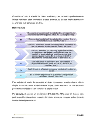 81 de 269
Primer semestre
Con el fin de conocer el valor del dinero en el tiempo, es necesario que las tasas de
interés nominales sean convertidas a tasas efectivas. La tasa de interés nominal no
es una tasa real, genuina o efectiva.
Nomenclatura
Para calcular el monto de un capital a interés compuesto, se determina el interés
simple sobre un capital sucesivamente mayor, como resultado de que en cada
periodo los intereses se van sumando al capital inicial.
Por ejemplo, el caso de un préstamo de $10,000.00 a 18% anual en 6 años: para
confrontar el funcionamiento respecto del interés simple, se compara ambos tipos de
interés en la siguiente tabla:
C
Representa el capital inicial, llamado también principal. Suele
representarse también por las letras A o P (valor presente).
M
Representa el capital final, llamado también monto o dinero
incrementado. Es el valor futuro de C.
J
Es la tasa nominal de interés calculada para un período de un
año. Se expresa en tanto por uno o tanto por ciento.
I
Es la tasa de interés por período y representa el costo
o rendimiento por período de capitalización de un
capital, ya sea producto de un préstamo o de una
cantidad que se invierte. Es el cociente de dividir la
tasa nominal entre la frecuencia de conversión m.
m
Es la frecuencia de conversión o de capitalización y
representa el número de veces que se capitaliza un
capital en un año.
na
Es el número de años que permanece prestado o invertido un
capital.
n
Es el número de periodos de que consta una operación
financiera a interés compuesto.
 