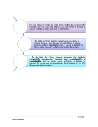 83 de 269
Primer semestre
En este caso, el tiempo se mide por períodos de capitalización
(número de veces que los intereses se convierten o suman al
capital en todo el plazo que dura la operación).
 Se debe tomar en cuenta, nuevamente, que tanto la
variable tiempo ―que de aquí en adelante se le puede
llamar periodo de capitalización (n) ― como la de tasa de
interés (i) se manejen en la misma unidad de tiempo.
 En la tasa de interés pueden aparecer las palabras
convertible, compuesto, nominal con capitalización o
capitalizable, que se toman como sinónimos e indican el
número de veces que se capitalizarán los intereses en un año
(frecuencia de conversión).
 