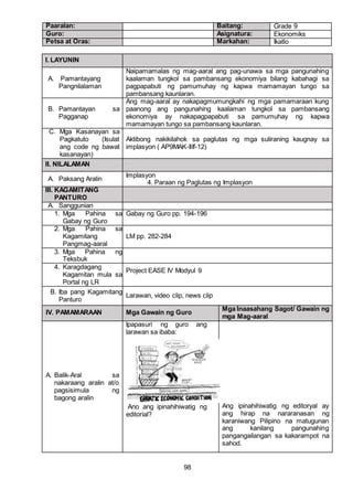 98
Paaralan: Baitang: Grade 9
Guro: Asignatura: Ekonomiks
Petsa at Oras: Markahan: Ikatlo
I. LAYUNIN
A. Pamantayang
Pangnilalaman
Naipamamalas ng mag-aaral ang pag-unawa sa mga pangunahing
kaalaman tungkol sa pambansang ekonomiya bilang kabahagi sa
pagpapabuti ng pamumuhay ng kapwa mamamayan tungo sa
pambansang kaunlaran.
B. Pamantayan sa
Pagganap
Ang mag-aaral ay nakapagmumungkahi ng mga pamamaraan kung
paanong ang pangunahing kaalaman tungkol sa pambansang
ekonomiya ay nakapagpapabuti sa pamumuhay ng kapwa
mamamayan tungo sa pambansang kaunlaran.
C. Mga Kasanayan sa
Pagkatuto (Isulat
ang code ng bawat
kasanayan)
Aktibong nakikilahok sa paglutas ng mga suliraning kaugnay sa
implasyon ( AP9MAK-IIIf-12)
II. NILALAMAN
A. Paksang Aralin
Implasyon
4. Paraan ng Paglutas ng Implasyon
III. KAGAMITANG
PANTURO
A. Sanggunian
1. Mga Pahina sa
Gabay ng Guro
Gabay ng Guro pp. 194-196
2. Mga Pahina sa
Kagamitang
Pangmag-aaral
LM pp. 282-284
3. Mga Pahina ng
Teksbuk
4. Karagdagang
Kagamitan mula sa
Portal ng LR
Project EASE IV Modyul 9
B. Iba pang Kagamitang
Panturo
Larawan, video clip, news clip
IV. PAMAMARAAN Mga Gawain ng Guro
Mga Inaasahang Sagot/ Gawain ng
mga Mag-aaral
A. Balik-Aral sa
nakaraang aralin at/o
pagsisimula ng
bagong aralin
Ipapasuri ng guro ang
larawan sa ibaba:
Ano ang ipinahihiwatig ng
editorial?
Ang ipinahihiwatig ng editoryal ay
ang hirap na nararanasan ng
karaniwang Pilipino na matugunan
ang kanilang pangunahing
pangangailangan sa kakarampot na
sahod.
 