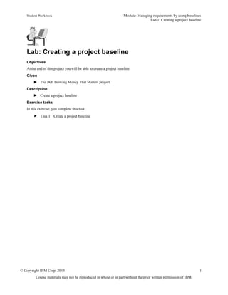 Student Workbook Module: Managing requirements by using baselines
Lab 1: Creating a project baseline
© Copyright IBM Corp. 2013 1
Course materials may not be reproduced in whole or in part without the prior written permission of IBM.
Lab: Creating a project baseline
Objectives
At the end of this project you will be able to create a project baseline
Given
► The JKE Banking Money That Matters project
Description
► Create a project baseline
Exercise tasks
In this exercise, you complete this task:
 Task 1: Create a project baseline
 