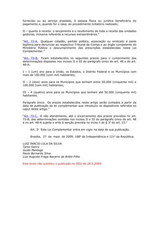 fornecido ou ao serviço prestado, à pessoa física ou jurídica beneficiária do
pagamento e, quando for o caso, ao procedimento licitatório realizado;

II – quanto à receita: o lançamento e o recebimento de toda a receita das unidades
gestoras, inclusive referente a recursos extraordinários.”

“Art. 73-A. Qualquer cidadão, partido político, associação ou sindicato é parte
legítima para denunciar ao respectivo Tribunal de Contas e ao órgão competente do
Ministério Público o descumprimento das prescrições estabelecidas nesta Lei
Complementar.”

“Art. 73-B. Ficam estabelecidos os seguintes prazos para o cumprimento das
determinações dispostas nos incisos II e III do parágrafo único do art. 48 e do art.
48-A:

I – 1 (um) ano para a União, os Estados, o Distrito Federal e os Municípios com
mais de 100.000 (cem mil) habitantes;

II – 2 (dois) anos para os Municípios que tenham entre 50.000 (cinquenta mil) e
100.000 (cem mil) habitantes;

III – 4 (quatro) anos para os Municípios que tenham até 50.000 (cinquenta mil)
habitantes.

Parágrafo único. Os prazos estabelecidos neste artigo serão contados a partir da
data de publicação da lei complementar que introduziu os dispositivos referidos no
caput deste artigo.”

“Art. 73-C. O não atendimento, até o encerramento dos prazos previstos no art.
73-B, das determinações contidas nos incisos II e III do parágrafo único do art. 48
e no art. 48-A sujeita o ente à sanção prevista no inciso I do § 3o do art. 23.”

     Art. 3o Esta Lei Complementar entra em vigor na data de sua publicação.

     Brasília, 27 de maio de 2009; 188o da Independência e 121o da República.

LUIZ INÁCIO LULA DA SILVA
Tarso Genro
Guido Mantega
Paulo Bernardo Silva
Luiz Augusto Fraga Navarro de Britto Filho

Este texto não substitui o publicado no DOU de 28.5.2009
 
