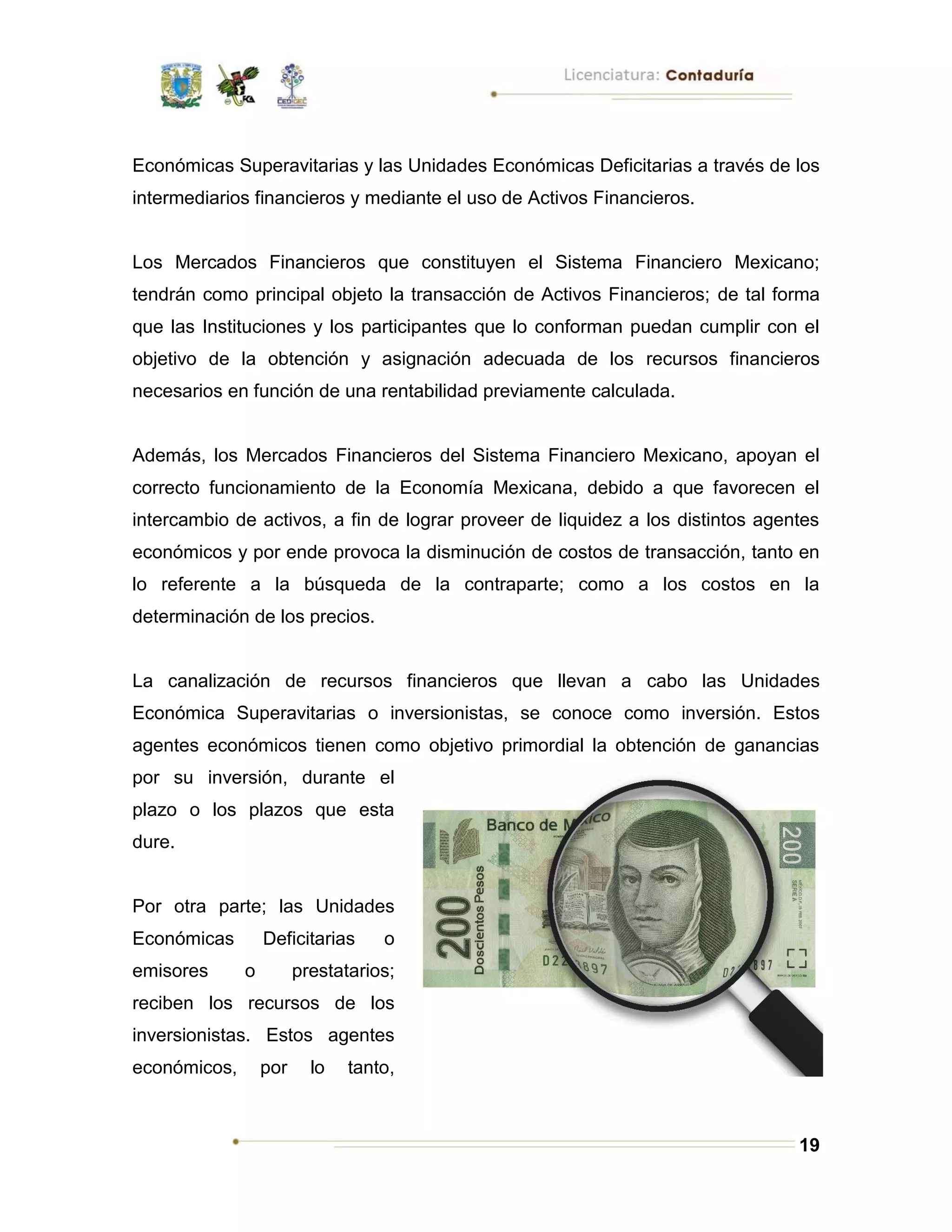 19
Económicas Superavitarias y las Unidades Económicas Deficitarias a través de los
intermediarios financieros y mediante el uso de Activos Financieros.
Los Mercados Financieros que constituyen el Sistema Financiero Mexicano;
tendrán como principal objeto la transacción de Activos Financieros; de tal forma
que las Instituciones y los participantes que lo conforman puedan cumplir con el
objetivo de la obtención y asignación adecuada de los recursos financieros
necesarios en función de una rentabilidad previamente calculada.
Además, los Mercados Financieros del Sistema Financiero Mexicano, apoyan el
correcto funcionamiento de la Economía Mexicana, debido a que favorecen el
intercambio de activos, a fin de lograr proveer de liquidez a los distintos agentes
económicos y por ende provoca la disminución de costos de transacción, tanto en
lo referente a la búsqueda de la contraparte; como a los costos en la
determinación de los precios.
La canalización de recursos financieros que llevan a cabo las Unidades
Económica Superavitarias o inversionistas, se conoce como inversión. Estos
agentes económicos tienen como objetivo primordial la obtención de ganancias
por su inversión, durante el
plazo o los plazos que esta
dure.
Por otra parte; las Unidades
Económicas Deficitarias o
emisores o prestatarios;
reciben los recursos de los
inversionistas. Estos agentes
económicos, por lo tanto,
 
