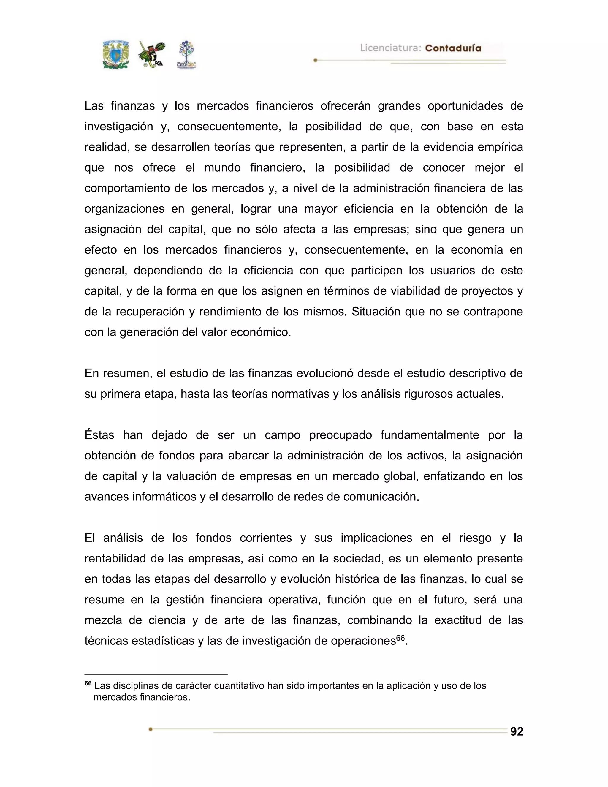92
Las finanzas y los mercados financieros ofrecerán grandes oportunidades de
investigación y, consecuentemente, la posibilidad de que, con base en esta
realidad, se desarrollen teorías que representen, a partir de la evidencia empírica
que nos ofrece el mundo financiero, la posibilidad de conocer mejor el
comportamiento de los mercados y, a nivel de la administración financiera de las
organizaciones en general, lograr una mayor eficiencia en la obtención de la
asignación del capital, que no sólo afecta a las empresas; sino que genera un
efecto en los mercados financieros y, consecuentemente, en la economía en
general, dependiendo de la eficiencia con que participen los usuarios de este
capital, y de la forma en que los asignen en términos de viabilidad de proyectos y
de la recuperación y rendimiento de los mismos. Situación que no se contrapone
con la generación del valor económico.
En resumen, el estudio de las finanzas evolucionó desde el estudio descriptivo de
su primera etapa, hasta las teorías normativas y los análisis rigurosos actuales.
Éstas han dejado de ser un campo preocupado fundamentalmente por la
obtención de fondos para abarcar la administración de los activos, la asignación
de capital y la valuación de empresas en un mercado global, enfatizando en los
avances informáticos y el desarrollo de redes de comunicación.
El análisis de los fondos corrientes y sus implicaciones en el riesgo y la
rentabilidad de las empresas, así como en la sociedad, es un elemento presente
en todas las etapas del desarrollo y evolución histórica de las finanzas, lo cual se
resume en la gestión financiera operativa, función que en el futuro, será una
mezcla de ciencia y de arte de las finanzas, combinando la exactitud de las
técnicas estadísticas y las de investigación de operaciones66.
66
Las disciplinas de carácter cuantitativo han sido importantes en la aplicación y uso de los
mercados financieros.
 