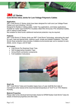 Datasheet

3 LC Series
Cold Shrink Inline Joints for Low Voltage Polymeric Cables
Application
3M™ Cold Shrink LC Series Joints have been designed for multi core Low Voltage Power
Cables up to and including 1.9/3.3kV.
Designed for flexible or trailing cables, Cable Tray applications, and Indoor applications.
Suitable for Cable Type XLPE/PVC Insulated, Steel Wire Armoured, PVC Sheathed Cables,
with or without a lead sheath.
Not suitable for direct burial, additional mechanical protection may be required.
Features
3M™ Cold Shrink LC Series Joints use 3M™ Cold Shrink Technology, eliminating the need
for resin, heat and special tools, making a quick, simple and reliable installation. The Cold
Shrink Outer protection tube provides a reliable environmental seal, and is resistant to acid,
alkalis, ozone, fungus, and UV light.
Kit Content
• Cold Shrink Pre Stretched Outer Tube
• Self Amalgamating Insulation Tape
• Armour/Earth connection components
• Full Installation Instructions

Shelf Life
3M™ Cold Shrink Tubes and Insulation tapes have a 5 year shelf life from date of
manufacture when stored at the recommended temperature of 10-27°C at <75% Relative
Humidity.
Material Properties
Please refer to the individual technical data sheets for EPDM Rubber Cold Shrink Tubes for
details of Electrical properties and other data.

Page 1 of 2

Issue 1

 