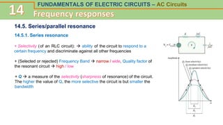 FUNDAMENTALS OF ELECTRIC CIRCUITS – AC Circuits
14.5. Series/parallel resonance
14.5.1. Series resonance
+ Selectivity (of an RLC circuit):  ability of the circuit to respond to a
certain frequency and discriminate against all other frequencies
+ (Selected or rejected) Frequency Band  narrow / wide, Quality factor of
the resonant circuit  high / low
+ Q  a measure of the selectivity (sharpness of resonance) of the circuit.
The higher the value of Q, the more selective the circuit is but smaller the
bandwidth
 