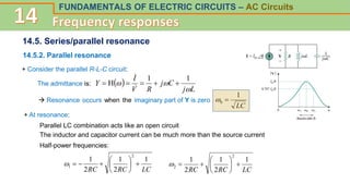 FUNDAMENTALS OF ELECTRIC CIRCUITS – AC Circuits
14.5. Series/parallel resonance
14.5.2. Parallel resonance
+ Consider the parallel R-L-C circuit:
The admittance is:  
L
j
C
j
R
V
I
Y



1
1
H 






 Resonance occurs when the imaginary part of Y is zero
+ At resonance:
Parallel LC combination acts like an open circuit
The inductor and capacitor current can be much more than the source current
Half-power frequencies:
LC
RC
RC
1
2
1
2
1
2
1 










LC
RC
RC
1
2
1
2
1
2
2 









LC
1
0 

 