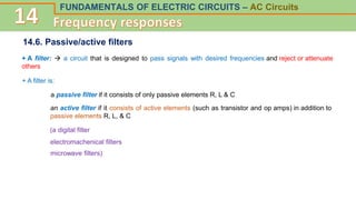 FUNDAMENTALS OF ELECTRIC CIRCUITS – AC Circuits
14.6. Passive/active filters
+ A filter:  a circuit that is designed to pass signals with desired frequencies and reject or attenuate
others
+ A filter is:
a passive filter if it consists of only passive elements R, L & C
an active filter if it consists of active elements (such as transistor and op amps) in addition to
passive elements R, L, & C
(a digital filter
electromachenical filters
microwave filters)
 