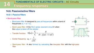 FUNDAMENTALS OF ELECTRIC CIRCUITS – AC Circuits
14.6. Passive/active filters
14.6.1. Passive filters
+ Band-pass filter
o Band- pass filter:  the RLC series resonant circuit when
the output is taken off the resistor
o Transfer function:  
 
C
L
j
R
R
V
V
i 


/
1
H 0






o Center frequency:
LC
1
0 

o Band-pass filter  designed to pass all frequencies within a band of
frequencies ɷ1 < ɷ < ɷ2
o Band-pass filter:  also formed by cascading the low-pass filter with the high-pass
filter
 