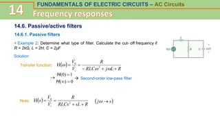 FUNDAMENTALS OF ELECTRIC CIRCUITS – AC Circuits
14.6. Passive/active filters
14.6.1. Passive filters
+ Example 2: Determine what type of filter. Calculate the cut- off frequency if
R = 2kΩ, L = 2H, C = 2µF
Solution
Transfer function:  
R
L
j
RLC
R
V
V
i 






 2
0
H



H(0) 1
H()  0
 Second-order low-pass filter
Note:  
R
sL
RLCs
R
V
V
s
i 


 2
0
H


 
s
j 

 