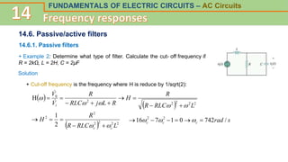 FUNDAMENTALS OF ELECTRIC CIRCUITS – AC Circuits
14.6. Passive/active filters
14.6.1. Passive filters
+ Example 2: Determine what type of filter. Calculate the cut- off frequency if
R = 2kΩ, L = 2H, C = 2µF
Solution
+ Cut-off frequency is the frequency where H is reduce by 1/sqrt(2):
 
  2
2
2
2
2
0
H
L
RLC
R
R
H
R
L
j
RLC
R
V
V
i 















  2
2
2
2
2
2
2
1
L
RLC
R
R
H
c
c 
 



 s
rad
c
c
c /
742
0
1
7
16 2
2





 


 