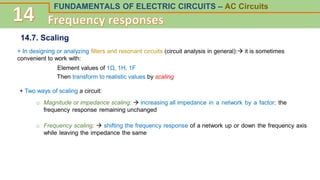 FUNDAMENTALS OF ELECTRIC CIRCUITS – AC Circuits
14.7. Scaling
+ In designing or analyzing filters and resonant circuits (circuit analysis in general): it is sometimes
convenient to work with:
Element values of 1Ω, 1H, 1F
Then transform to realistic values by scaling
+ Two ways of scaling a circuit:
o Magnitude or impedance scaling:  increasing all impedance in a network by a factor; the
frequency response remaining unchanged
o Frequency scaling:  shifting the frequency response of a network up or down the frequency axis
while leaving the impedance the same
 