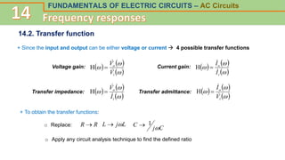 FUNDAMENTALS OF ELECTRIC CIRCUITS – AC Circuits
14.2. Transfer function
+ Since the input and output can be either voltage or current  4 possible transfer functions
Voltage gain:    
 



i
o
V
V



H Current gain:    
 



i
o
I
I



H
Transfer impedance:    
 



i
o
I
V



H Transfer admittance:    
 



i
o
V
I



H
+ To obtain the transfer functions:
o Replace: R
R  L
j
L 

C
j
C

1

o Apply any circuit analysis technique to find the defined ratio
 