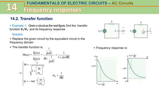 FUNDAMENTALS OF ELECTRIC CIRCUITS – AC Circuits
14.2. Transfer function
+ Example 1: Given a circuit as the next figure, find the transfer
function V0/VS and its frequency response
+ Replace the given circuit by the equivalent circuit in the
frequency domain
Solution
+ The transfer function is:

V
0 ()
 jC
H()
1 jRC
V ()
jC

R
S
.
.
.
1
1
1
  
1  
  tan1   
 
H 


 
  0 

  0 

2
1
 
RC
0
1
+ Frequency response is:
 