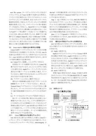 root file system （ルートディレクトリにマウントされるフ             /dev/tty* の所有権を変更しようとするところでエラーとな
ァイルシステム、以下root fsと略す）を読み込み専用とし                    り（読み込み専用なのでchownが失敗する）ログインプロ
てマウントできた場合には、そのシステムはコンソールか                        ンプトの表示に至らない。
らログインしたシステム管理者、あるいはネットワークから                          /tmp と /var の利用については、OS自体が強制する
脆弱性を利用して侵入したクラッカーがシステム管理者                         ものではなくアプリケーションやユーザの設定により他の
権限を取得したとしても、パスワードファイル等の重要な                        ディレクトリに変更可能だが歴史的経緯により一時作業
データを改ざんできないし、/bin/ls等のコマンドや/lib配                  用のファイルや排他制御用のロックファイル、プロセスID
下のライブラリを不正に置き換えられる恐れはない。その                        等を保存する慣例があるため、アプリケーションが書き
ためwebサーバ等公開サーバを高いレベルで保護する                         込み可能な状態を用意しなければならない。
ことができる。読み込み専用マウントは、強制アクセス制                           /proc についてはprocfsという専用のファイルシステム
御のようにsubjectとobject毎、あるいはSELinuxで実現し              により実現されているため、root fsを読み込み専用にし
ているようなコンテキストに依存した細かなアクセス制御                        ても特に対応は必要ない。
は行えないが、改ざん防止においては強制アクセス制                          2.2.2. 書き込み可能なディレクトリの実現方法
御以上に強力な保護を実現することができる。                                root fsが書き込みできないメディアにある時に、書き
                                                  込み可能なディレクトリを実現するための方法はいくつ
2.2.   Linux root fs の読み込み専用化の課題
                                                  か存在する。
   Linuxは通常ハードディスクにインストールされた状態
                                                     (1) tmpfs を使用する
で利用されることを前提としているため、そのまま root fs
                                                        tmpfsはメモリ上のファイルシステムでLinuxの標準
を読み込み専用でマウントして利用するということはでき
                                                     的な構成で利用できる。tmpfsの内容はシャットダウン
ない。root fsを読み込み専用で使用するために、次の3
                                                     とともに失われてしまうが、それが問題とならないよう
つの条件を解決する必要がある。
                                                     な用途では有効である。tmpfsはファイルシステム（マ
   (a) Linuxが正しく起動し、シャットダウンできること
                                                     ウントポイント）単位なので、個別のファイルについて
      定常的にサービスを提供するためには、Linuxが起
                                                     書き込みを許可したい場合には、tmpfsで確保した領
   動するだけでは不十分で、正しくシャットダウンできる
                                                     域へのシンボリックリンクを張ることで実現できる。
   ことも条件となる。tmpfsやループバックマウントにより
                                                     (2) devfs を使用する
   書き込み可能パーティションを実現した場合、アンマ
                                                        対象が/devに限定されるが、Linux 2.3.46から追加
   ウントを正しい順序で行わなければシャットダウンがで
                                                     されたファイルシステムであるdevfs[6]を使えば、tmpfs
   きなくなるので注意が必要である。
                                                     等を利用せずに/devをメモリ上で提供することができ
   (b) アプリケーションが正しく動作できること
                                                     る。（カーネル2.4以降であればdevfs以外に同目的の
      書き込み可能領域を必要とするアプリケーションは
                                                     udevという選択肢も存在する。）
   DBMS や メ ー ル サ ー バ だ け で は な い 。 例 え ば 、
   TomcatはJavaプログラムのコンパイルができないと動
   作しないし、デーモンタイプのプログラムの多くはプロ                      2.3.   利用イメージ
   セスIDや排他制御のためのロックファイルを作成す
   る。
   (c) サービスおよびシステムのログを保存できること
      仮にサービス自体が特に書き込みを必要としない
   種類のものであったとしても、システム管理者はサー
   ビス自体やシステムの情報をモニターするためにログ
   情報を必要とするので、root fsを読み込み専用でマウ
   ントする場合でも、ハードディスク等により書き込み可
   能なパーティションを用意し、サービスの履歴を保存、
   参照できるようにする必要がある。
2.2.1. Linuxで書き込みが必要なディレクトリ
   root fsを完全に読み込み専用にした場合、Linuxをシ
ングルユーザモードで使用することは可能だが、ランレ                                   図 1   サービス提供時の構成
ベルを上げてマルチユーザにすると、/sbin/mingetty が
                                              2
 