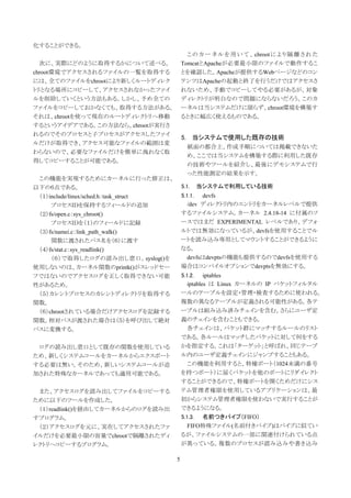 化することができる。
                                              こ の カ ー ネ ル を 用 い て 、 chroot に よ り 隔 離 さ れ た
  次に、実際にどのように取得するかについて述べる。                  TomcatとApacheが必要最小限のファイルで動作するこ
chroot環境でアクセスされるファイルの一覧を取得する                とを確認した。Apacheが提供するWebページなどのコン
には、全てのファイルをchrootにより新しくルートディレク              テンツはApacheの起動と終了を行うだけではアクセスさ
トリとなる場所にコピーして、アクセスされなかったファイ                 れないため、手動でコピーしてやる必要があるが、対象
ルを削除していくという方法もある。しかし、予め全ての                  ディレクトリが明白なので問題にならないだろう。このカ
ファイルをコピーしておかなくても、取得する方法がある。                 ーネルは当システムだけに限らず、chroot環境を構築す
それは、chrootを使って現在のルートディレクトリへ移動               るときに幅広く使えるものである。
するというアイデアである。この方法なら、chrootが実行さ
れるのでそのプロセスと子プロセスがアクセスしたファイ
                                            5. 当システムで使用した既存の技術
ルだけが取得でき、アクセス可能なファイルの範囲は変
                                              紙面の都合上、作成手順については掲載できないた
わらないので、必要なファイルだけを簡単に洩れなく取
                                              め、ここでは当システムを構築する際に利用した既存
得してコピーすることが可能である。
                                              の技術やツールを紹介し、最後にデモシステムで行
                                              った性能測定の結果を示す。
 この機能を実現するためにカーネルに行った修正は、
以下の６点である。                                   5.1.   当システムで利用している技術
 （１）include/linux/sched.h：task_struct       5.1.1. devfs
     プロセスＩＤを保持するフィールドの追加                       /dev ディレクトリ内のエントリをカーネルレベルで提供
 （２）fs/open.c：sys_chroot()                  するファイルシステム。カーネル 2.4.18-14 に付属のソ
     プロセスＩＤを（１）のフィールドに記録                    ースではまだ EXPERIMENTAL レベルであり、デフォ
 （３）fs/namei.c：link_path_walk()             ルトでは無効になっているが、devfsを使用することでル
     関数に渡されたパス名を（６）に渡す                      ートを読み込み専用としてマウントすることができるように
 （４）fs/stat.c：sys_readlink()                なる。
     （６）で取得したログの読み出し窓口。syslog()を               devfsはdevptsの機能も提供するのでdevfsを使用する
使用しないのは、カーネル関数のprintk()がスレッドセー              場合はコンパイルオプションでdevptsを無効にする。
フではないのでアクセスログを正しく取得できない可能                   5.1.2. iptables
性があるため。                                        iptables は Linux カーネルの IP パケットフィルタル
 （５）カレントプロセスのカレントディレクトリを取得する                ールのテーブルを設定・管理・検査するために使われる。
関数。                                         複数の異なるテーブルが定義される可能性がある。各テ
 （６）chrootされている場合だけアクセスログを記録する              ーブルは組み込み済みチェインを含む。さらにユーザ定
関数。相対パスが渡された場合は（５）を呼び出して絶対                  義のチェインを含むこともできる。
パスに変換する。                                       各チェインは、パケット群にマッチするルールのリスト
                                            である。各ルールはマッチしたパケットに対して何をする
 ログの読み出し窓口として既存の関数を使用している                   かを指定する。これは「ターゲット」と呼ばれ、同じテーブ
ため、新しくシステムコールをカーネルからエクスポート                  ル内のユーザ定義チェインにジャンプすることもある。
する必要は無い。そのため、新しいシステムコールが追                      この機能を利用すると、特権ポート（1024未満の番号
加された特殊なカーネルであっても適用可能である。                    を持つポート）に届くパケットを他のポートにリダイレクト
                                            することができるので、特権ポートを開くためだけにシス
 また、アクセスログを読み出してファイルをコピーする                  テム管理者権限を使用しているアプリケーションは、最
ために以下のツールを作成した。                             初からシステム管理者権限を使わないで実行することが
 （１）readlink()を経由してカーネルからのログを読み出            できるようになる。
すプログラム。                                     5.1.3. 名前つきパイプ（FIFO）
 （２）アクセスログを元に、実在してアクセスされたファ                    FIFO特殊ファイル(名前付きパイプ)はパイプに似てい
イルだけを必要最小限の容量でchrootで隔離されたディ                るが、ファイルシステムの一部に関連付けられている点
レクトリへコピーするプログラム。                            が異っている。複数のプロセスが読み込みや書き込み

                                        5
 