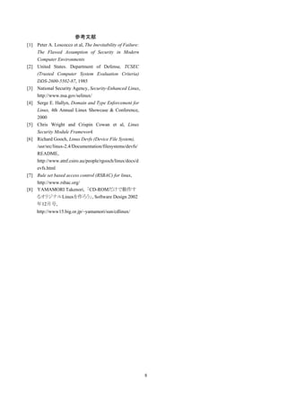 参考文献
[1] Peter A. Loscocco et al, The Inevitability of Failure:
    The Flawed Assumption of Security in Modern
    Computer Environments
[2] United States. Department of Defense, TCSEC
    (Trusted Computer System Evaluation Criteria)
    DDS-2600-5502-87, 1985
[3] National Security Agency, Security-Enhanced Linux,
    http://www.nsa.gov/selinux/
[4] Serge E. Hallyn, Domain and Type Enforcement for
    Linux, 4th Annual Linux Showcase & Conference,
    2000
[5] Chris Wright and Crispin Cowan et al, Linux
    Security Module Framework
[6] Richard Gooch, Linux Devfs (Device File System),
    /usr/src/linux-2.4/Documentation/filesystems/devfs/
    README,
    http://www.atnf.csiro.au/people/rgooch/linux/docs/d
    evfs.html
[7] Rule set based access control (RSBAC) for linux,
    http://www.rsbac.org/
[8] YAMAMORI Takenori, 「CD-ROMだけで動作す
    るオリジナルLinuxを作ろう」, Software Design 2002
    年12月号,
     http://www15.big.or.jp/~yamamori/sun/cdlinux/




                                                             8
 
