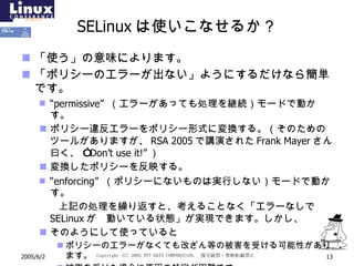 SELinux は使いこなせるか？ 「使う」の意味によります。 「ポリシーのエラーが出ない」ようにするだけなら簡単です。 “ permissive”  （エラーがあっても処理を継続）モードで動かす。 ポリシー違反エラーをポリシー形式に変換する。（そのためのツールがありますが、 RSA 2005 で講演された Frank Mayer さん曰く 、  ” Don’t use it!” ） 変換したポリシーを反映する。 “ enforcing”  （ポリシーにないものは実行しない）モードで動かす。 　　上記の処理を繰り返すと、考えることなく「エラーなしで SELinux が  動いている状態」が実現できます。しかし、 そのようにして使っていると ポリシーのエラーがなくても改ざん等の被害を受ける可能性があります。 被害を受けた場合に原因の特定が困難です。 