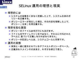 SELinux 運用の理想と現実 理想的には システムの挙動をくまなく把握した上で、システム全体のポリシーを定義する。 ポリシーエラーが発生した場合、その内容を理解した上で、ポリシー（全体）を再定義する。 理想を阻む要因 ポリシーのファイルは何万行にも及びます。 ファイル名やディレクトリ名ではなく、それらに付与されたラベルに 基づいて定義しなければなりません。 ポリシーの記述レベルは、システムコールと同等です。 運用の実態 実装と一緒に配布されているデフォルトポリシーがベース。 定義済みドメインそのままか、わずかな修正で使う。 
