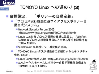TOMOYO Linux への道のり(2) 目標設定：　「ポリシーの自動定義」 「プロセス実行履歴に基づくアクセスポリシー自動生成システム」 Network Security Forum 2003 <http://www.jnsa.org/award/2003/result.html> Linux におけるプロセス管理の機構に注目し、 /sbin/init  に始まるプロセス起動履歴毎にアクセス要求を記憶する仕組みを実装。 SubDomain 風のポリシーの変換に成功。 「 TOMOYO Linux- タスク構造体の拡張によるセキュリティ強化  Linux 」 Linux Conference 2004 < http://lc.linux.or.jp/lc2004/03.html> 2.4カーネルをベースにポリシー自動学習機能を備えた TOMOYO Linux を開発。 