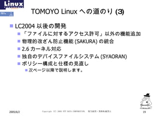 TOMOYO Linux への道のり(3) LC2004 以後の開発 「ファイルに対するアクセス許可」以外の機能追加 物理的改ざん防止機能 (SAKURA) の統合 2.6 カーネル対応 独自のデバイスファイルシステム (SYAORAN) ポリシー構成と仕様の見直し 次ページ以降で説明します。 