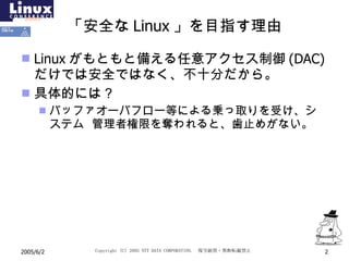 「安全な Linux 」を目指す理由 Linux がもともと備える任意アクセス制御 (DAC) だけでは安全ではなく、不十分だから。 具体的には？ バッファオーバフロー等による乗っ取りを受け、システム  管理者権限を奪われると、歯止めがない。 